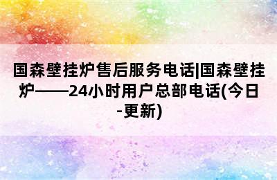 国森壁挂炉售后服务电话|国森壁挂炉——24小时用户总部电话(今日-更新)